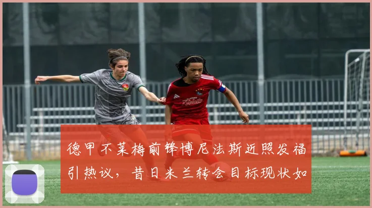 德甲不莱梅前锋博尼法斯近照发福引热议，昔日米兰转会目标现状如何，球员体脂管理受质疑