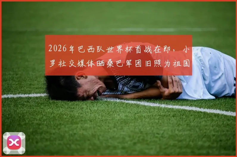 2026年巴西队世界杯首战在即,小罗社交媒体晒桑巴军团旧照为祖国祈福,引全球球迷共鸣