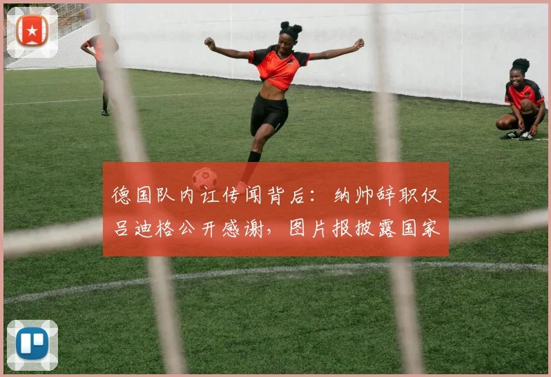 德国队内讧传闻背后：纳帅辞职仅吕迪格公开感谢，图片报披露国家队内部真实氛围