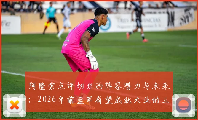 阿隆索点评切尔西阵容潜力与未来：2026年前蓝军有望成就大业的三大原因解析