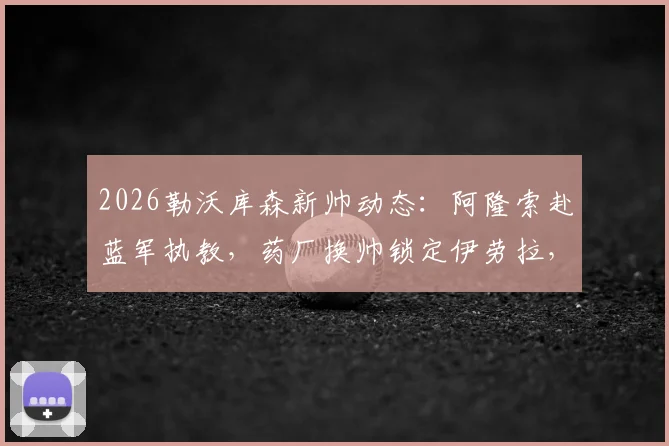 2026勒沃库森新帅动态：阿隆索赴蓝军执教，药厂换帅锁定伊劳拉，教练水平与执教前景分析