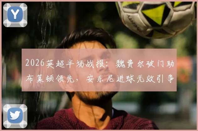 2026英超半场战报：魏费尔破门助布莱顿领先，安东尼进球无效引争议，海鸥1-0暂胜红酒军团