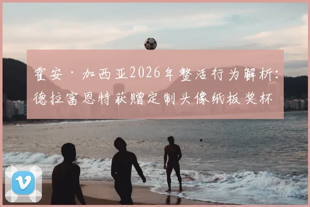 霍安·加西亚2026年整活行为解析：德拉富恩特获赠定制头像纸板奖杯背后的趣闻与含义
