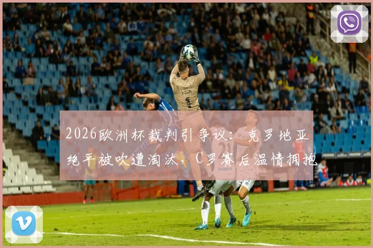 2026欧洲杯裁判引争议:克罗地亚绝平被吹遭淘汰,C罗赛后温情拥抱对手莫德里奇