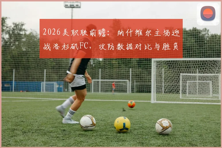 2026美职联前瞻：纳什维尔主场迎战洛杉矶FC，攻防数据对比与胜负关键点解析