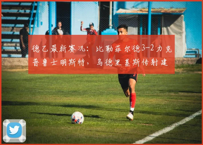 德乙最新赛况：比勒菲尔德3-2力克普鲁士明斯特，乌德里基斯传射建功，附比赛集锦与关键分析