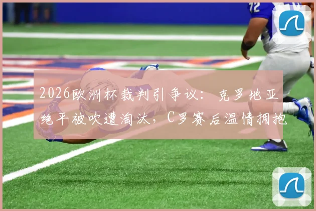 2026欧洲杯裁判引争议:克罗地亚绝平被吹遭淘汰,C罗赛后温情拥抱对手莫德里奇