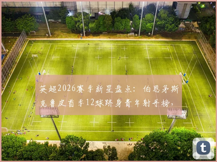 英超2026赛季新星盘点：伯恩茅斯克鲁皮首季12球跻身青年射手榜，与谁并列历史最佳？