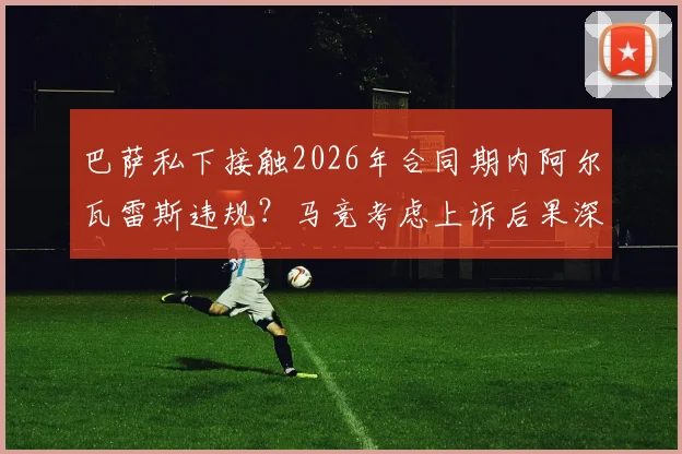 巴萨私下接触2026年合同期内阿尔瓦雷斯违规？马竞考虑上诉后果深度分析