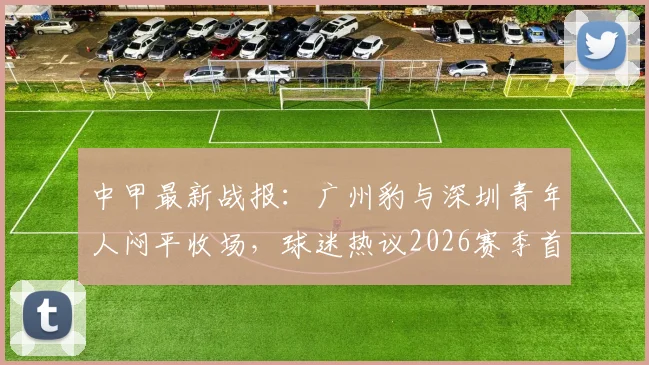 中甲最新战报：广州豹与深圳青年人闷平收场，球迷热议2026赛季首场零进球对决看点