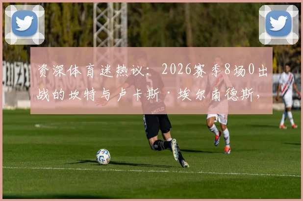 资深体育迷热议：2026赛季8场0出战的坎特与卢卡斯·埃尔南德斯，为何状态下滑、被彻底弃用？