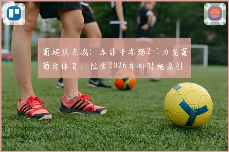 葡超焦点战:本菲卡客场2-1力克葡萄牙体育,拉法2026年补时绝杀引爆争议
