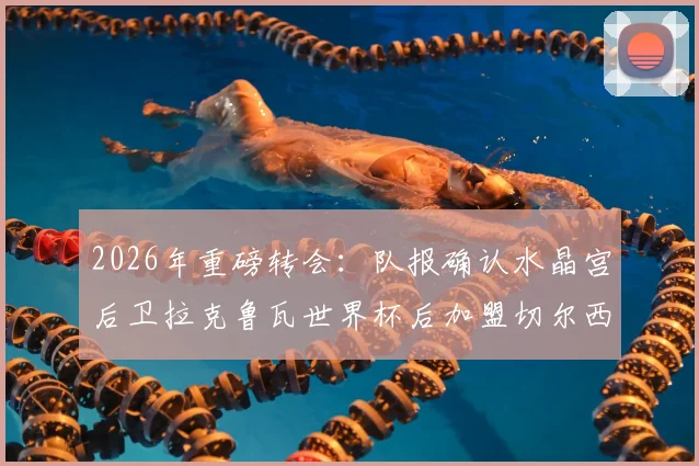 2026年重磅转会：队报确认水晶宫后卫拉克鲁瓦世界杯后加盟切尔西，转会费达5500万欧元内幕追踪