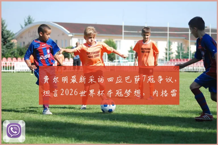 费尔明最新采访回应巴萨7冠争议，坦言2026世界杯夺冠梦想，内格雷拉案影响几何？