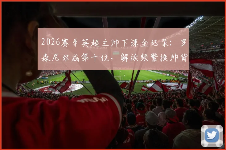 2026赛季英超主帅下课全记录：罗森尼尔成第十位，解读频繁换帅背后的球队困局与影响