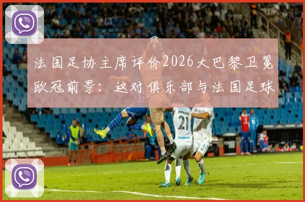 法国足协主席评价2026大巴黎卫冕欧冠前景：这对俱乐部与法国足球都将是历史性篇章