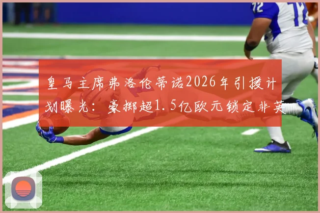 皇马主席弗洛伦蒂诺2026年引援计划曝光：豪掷超1.5亿欧元锁定非英超顶级攻击手，潜在目标深度分析