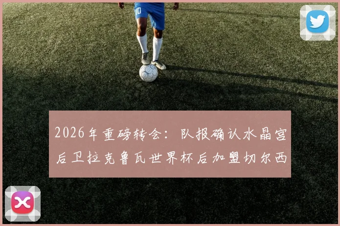 2026年重磅转会:队报确认水晶宫后卫拉克鲁瓦世界杯后加盟切尔西,转会费达5500万欧元内幕追踪