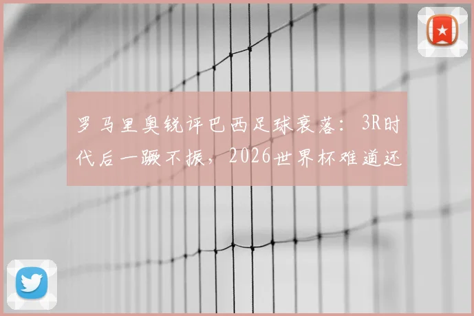 罗马里奥锐评巴西足球衰落：3R时代后一蹶不振，2026世界杯难道还要全靠内马尔？现状分析与未来展望