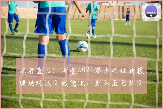 记者直击：海港2026赛季两位新援现场观战同城德比，新队医团队同时就位备战
