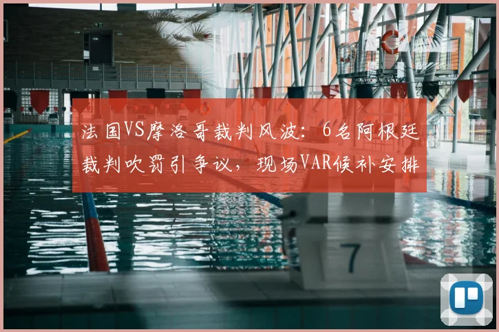法国VS摩洛哥裁判风波:6名阿根廷裁判吹罚引争议,现场VAR候补安排同样关键