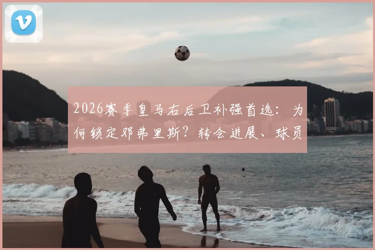 2026赛季皇马右后卫补强首选：为何锁定邓弗里斯？转会进展、球员特点全面解析与潜在替代方案