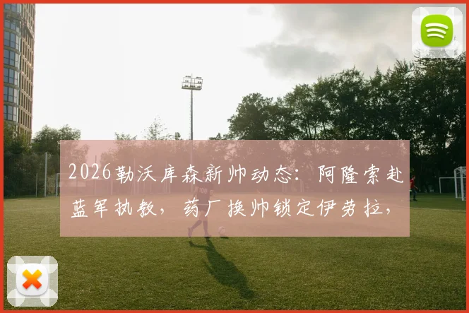2026勒沃库森新帅动态：阿隆索赴蓝军执教，药厂换帅锁定伊劳拉，教练水平与执教前景分析