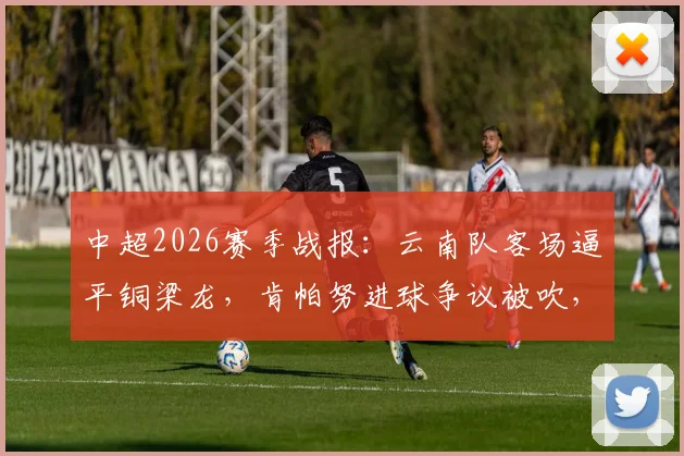 中超2026赛季战报：云南队客场逼平铜梁龙，肯帕努进球争议被吹，吴永强屡造威胁