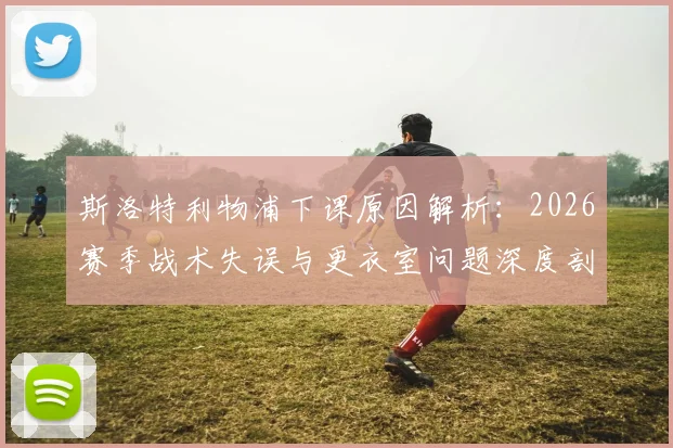 斯洛特利物浦下课原因解析：2026赛季战术失误与更衣室问题深度剖析，继任者人选前瞻