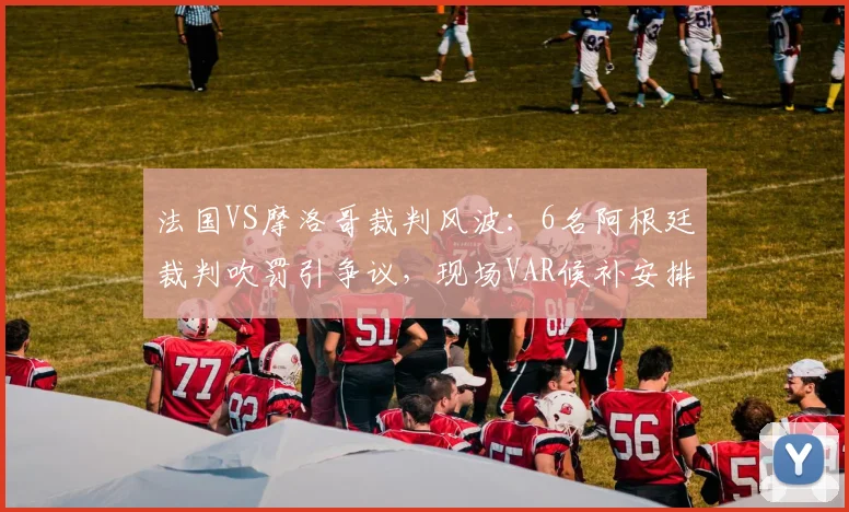 法国VS摩洛哥裁判风波：6名阿根廷裁判吹罚引争议，现场VAR候补安排同样关键