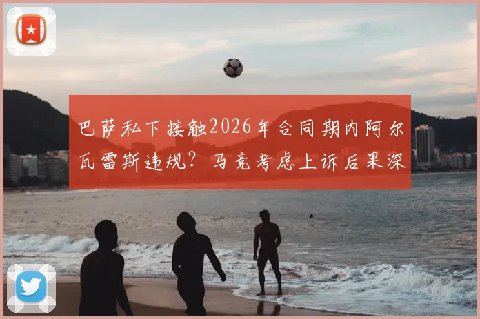 巴萨私下接触2026年合同期内阿尔瓦雷斯违规？马竞考虑上诉后果深度分析
