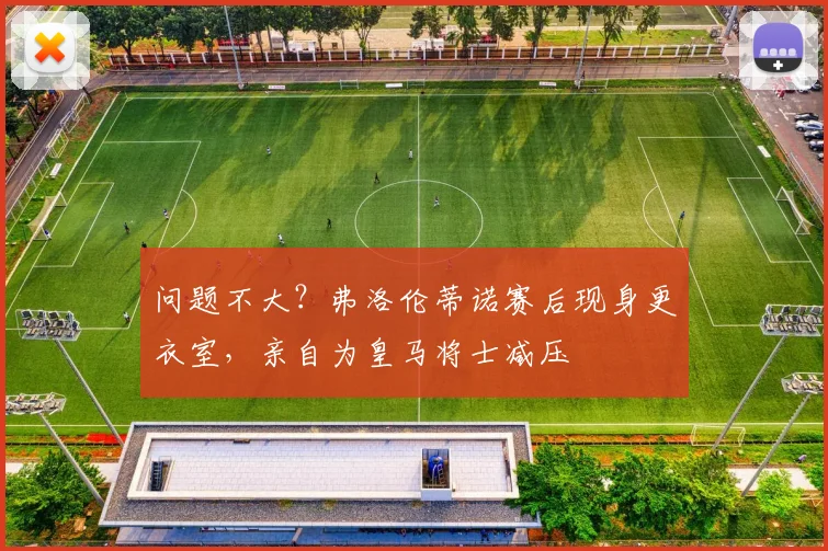 问题不大？弗洛伦蒂诺赛后现身更衣室，亲自为皇马将士减压
