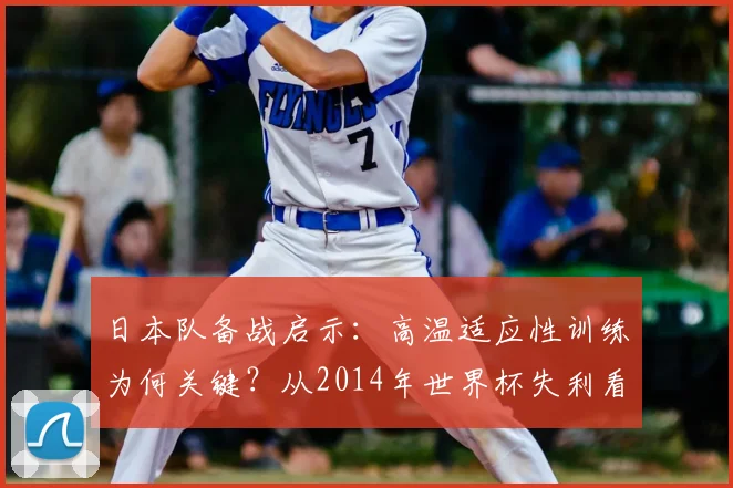 日本队备战启示：高温适应性训练为何关键？从2014年世界杯失利看2026年赛前准备