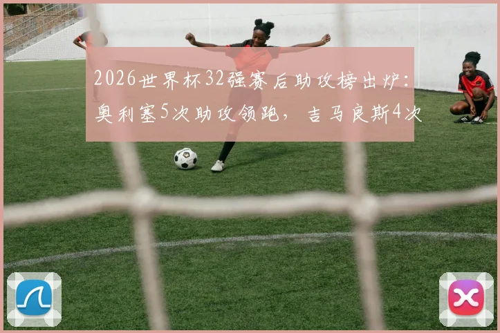2026世界杯32强赛后助攻榜出炉：奥利塞5次助攻领跑，吉马良斯4次紧随其后，附关键助攻集锦与技术解析