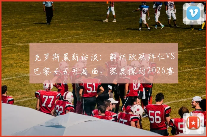 克罗斯最新访谈：解析欧冠拜仁VS巴黎五五开局面，深度探讨2026赛季拜仁冲击三冠王可能性