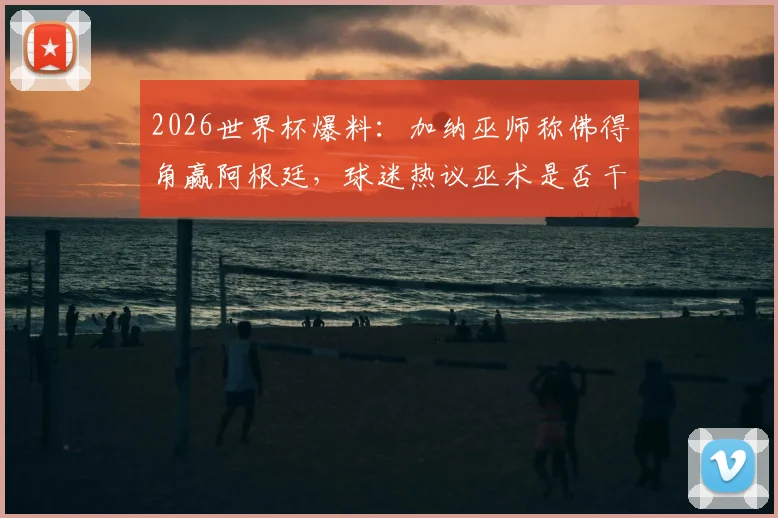 2026世界杯爆料：加纳巫师称佛得角赢阿根廷，球迷热议巫术是否干预比赛