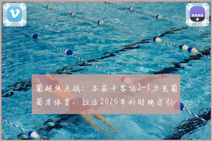 葡超焦点战：本菲卡客场2-1力克葡萄牙体育，拉法2026年补时绝杀引爆争议