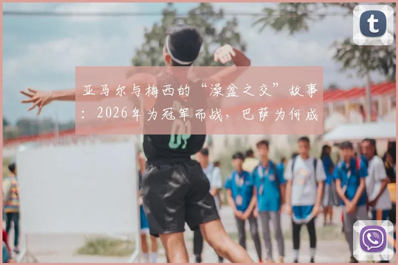 亚马尔与梅西的“澡盆之交”故事：2026年为冠军而战，巴萨为何成为最大赢家？未来潜力深度解析