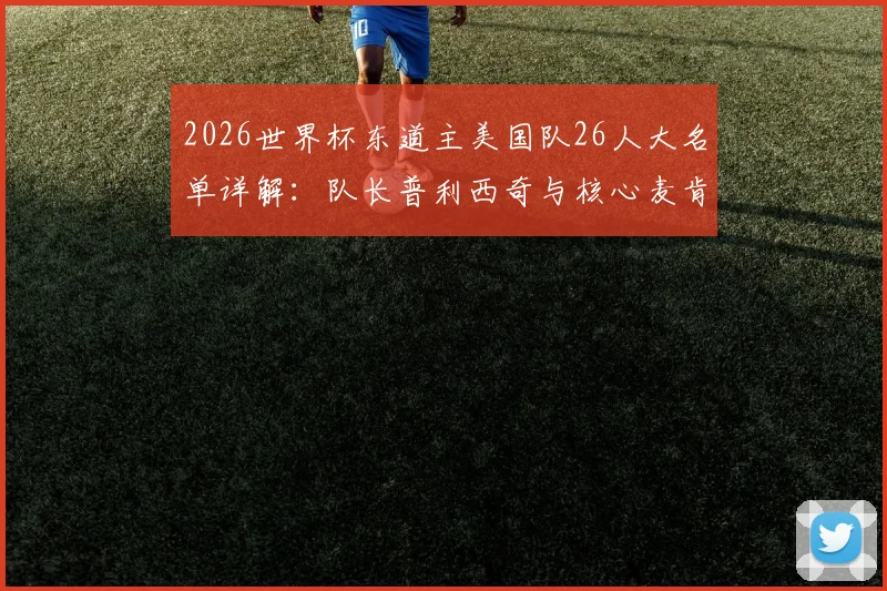 2026世界杯东道主美国队26人大名单详解：队长普利西奇与核心麦肯尼领衔，主场优势与阵容深度全面解析