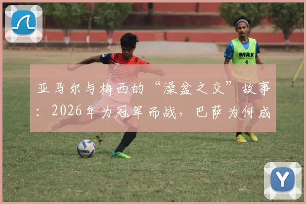 亚马尔与梅西的“澡盆之交”故事：2026年为冠军而战，巴萨为何成为最大赢家？未来潜力深度解析