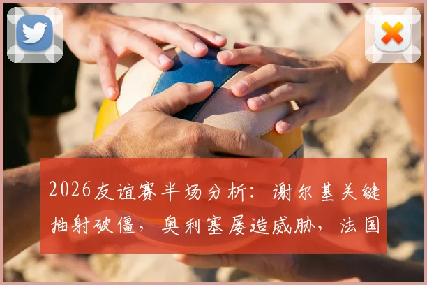 2026友谊赛半场分析:谢尔基关键抽射破僵,奥利塞屡造威胁,法国暂1-0领先科特迪瓦