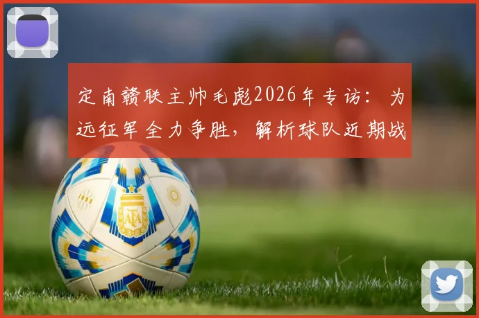 定南赣联主帅毛彪2026年专访:为远征军全力争胜,解析球队近期战绩与赛季目标