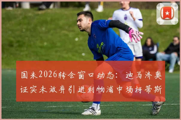 国米2026转会窗口动态：迪马济奥证实未放弃引进利物浦中场柯蒂斯·琼斯，双方联系持续