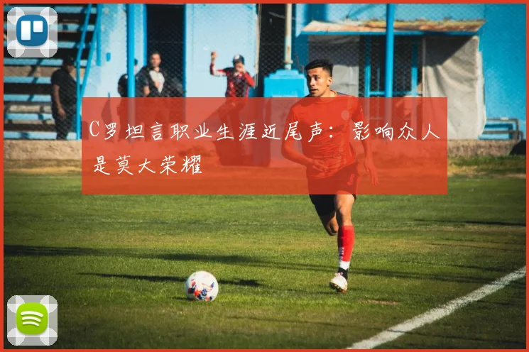 C罗坦言职业生涯近尾声：影响众人是莫大荣耀