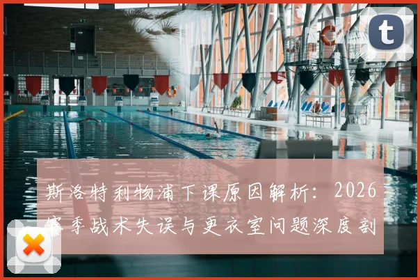 斯洛特利物浦下课原因解析：2026赛季战术失误与更衣室问题深度剖析，继任者人选前瞻
