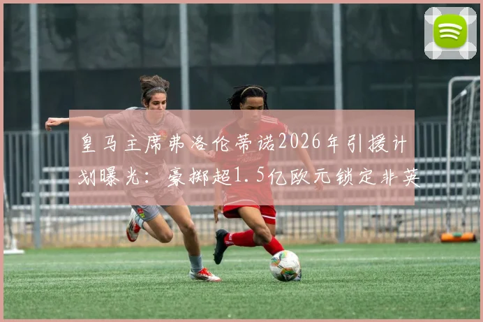 皇马主席弗洛伦蒂诺2026年引援计划曝光：豪掷超1.5亿欧元锁定非英超顶级攻击手，潜在目标深度分析