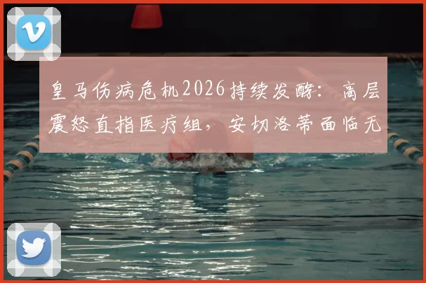 皇马伤病危机2026持续发酵：高层震怒直指医疗组，安切洛蒂面临无米之炊困局