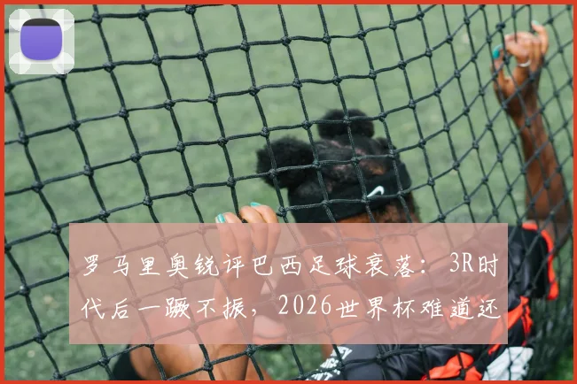 罗马里奥锐评巴西足球衰落：3R时代后一蹶不振，2026世界杯难道还要全靠内马尔？现状分析与未来展望