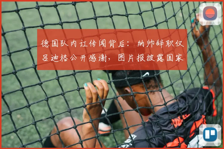 德国队内讧传闻背后：纳帅辞职仅吕迪格公开感谢，图片报披露国家队内部真实氛围