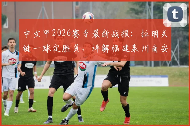 中女甲2026赛季最新战报:拉明关键一球定胜负,详解福建泉州南安1-0力克山东精花女足B队